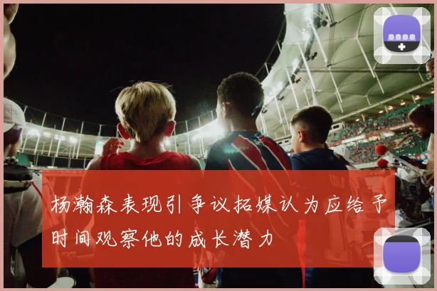杨瀚森表现引争议拓媒认为应给予时间观察他的成长潜力