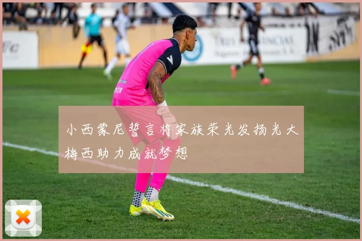 小西蒙尼誓言将家族荣光发扬光大梅西助力成就梦想