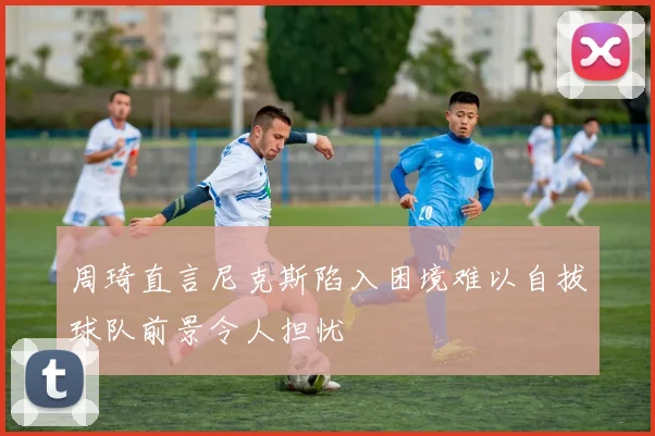周琦直言尼克斯陷入困境难以自拔球队前景令人担忧