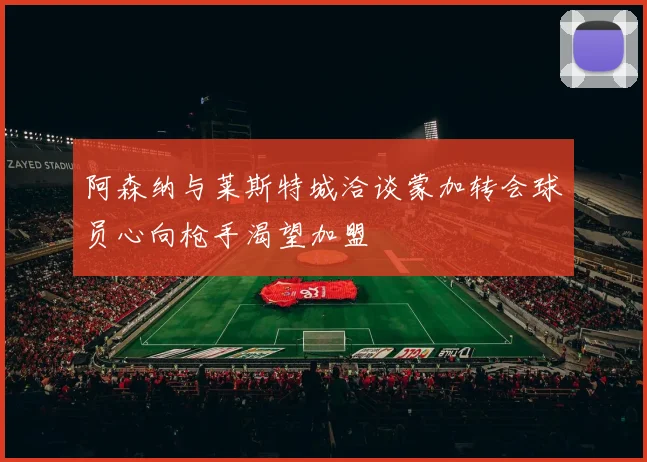 阿森纳与莱斯特城洽谈蒙加转会球员心向枪手渴望加盟