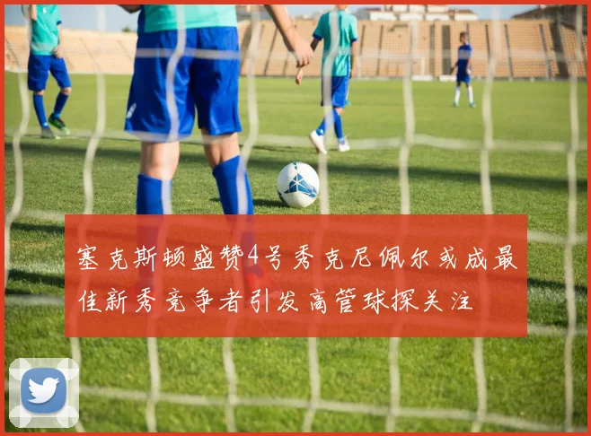 塞克斯顿盛赞4号秀克尼佩尔或成最佳新秀竞争者引发高管球探关注