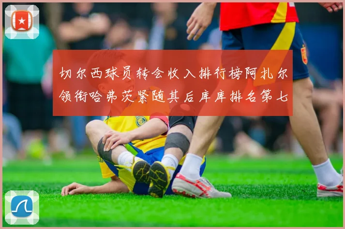 切尔西球员转会收入排行榜阿扎尔领衔哈弗茨紧随其后库库排名第七