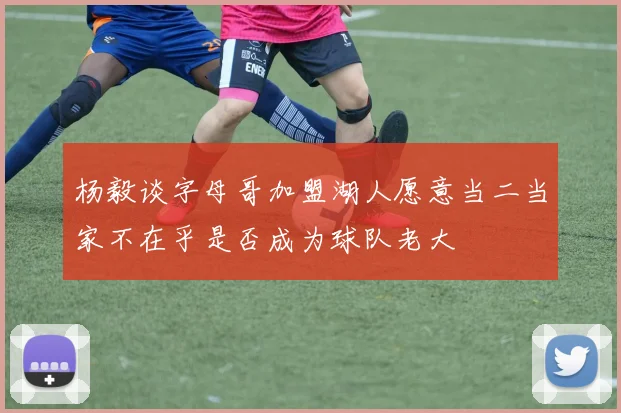 杨毅谈字母哥加盟湖人愿意当二当家不在乎是否成为球队老大