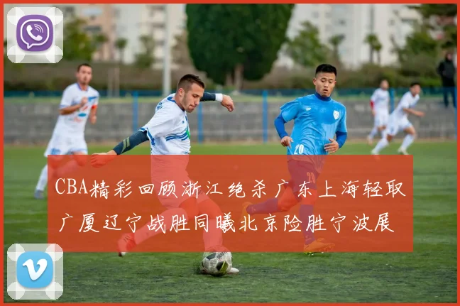 CBA精彩回顾浙江绝杀广东上海轻取广厦辽宁战胜同曦北京险胜宁波展现强队风采