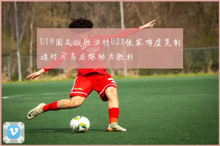 U19国足战胜沙特U21张家鸣虚晃制造对方乌龙球助力胜利