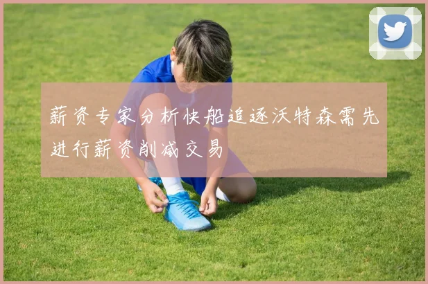 薪资专家分析快船追逐沃特森需先进行薪资削减交易