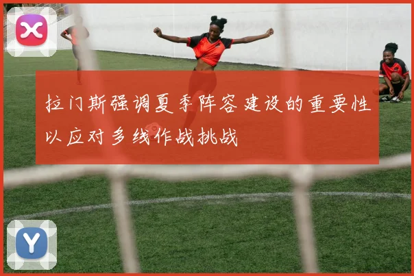 拉门斯强调夏季阵容建设的重要性以应对多线作战挑战