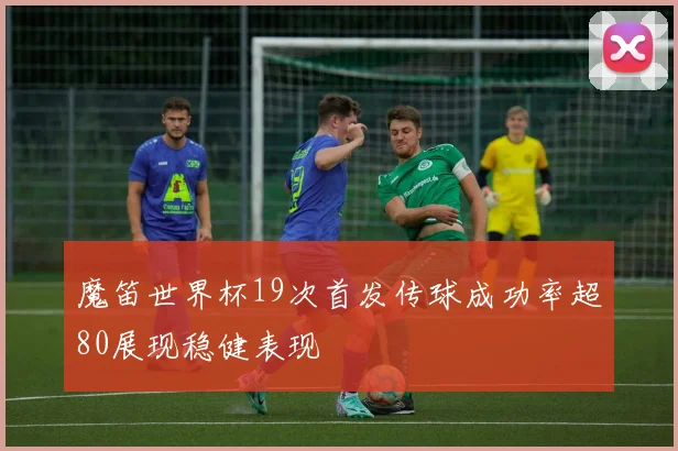 魔笛世界杯19次首发传球成功率超80展现稳健表现