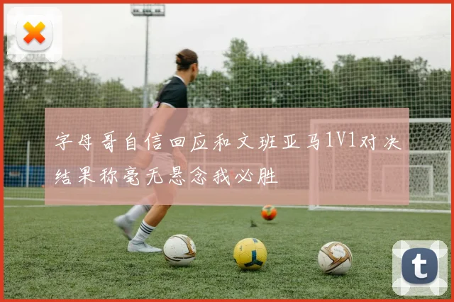 字母哥自信回应和文班亚马1V1对决结果称毫无悬念我必胜