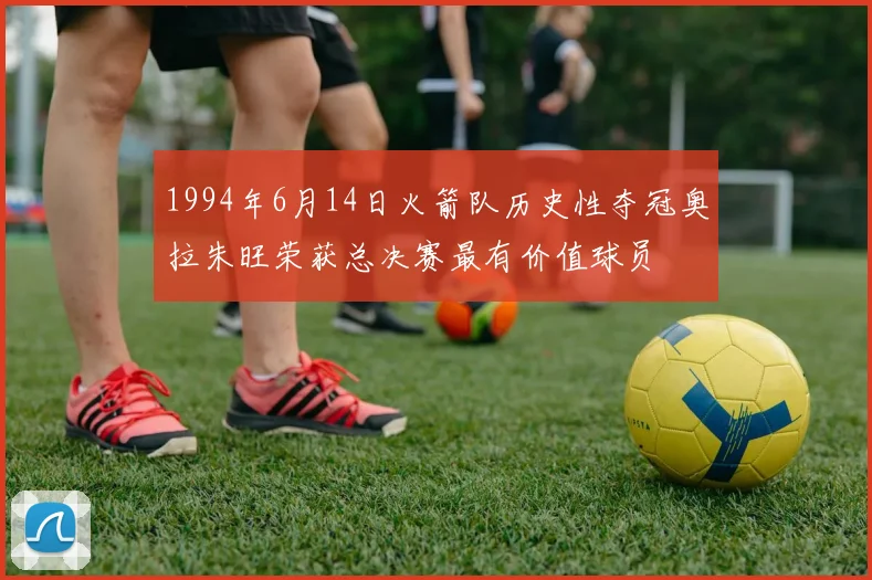 1994年6月14日火箭队历史性夺冠奥拉朱旺荣获总决赛最有价值球员
