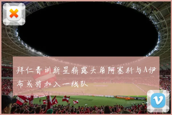 拜仁青训新星崭露头角阿塞科与A伊布或将加入一线队