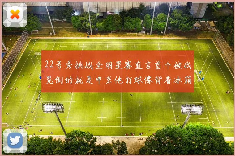 22号秀挑战全明星赛直言首个被我晃倒的就是申京他打球像背着冰箱一样笨重