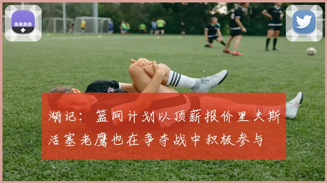 湖记：篮网计划以顶薪报价里夫斯活塞老鹰也在争夺战中积极参与