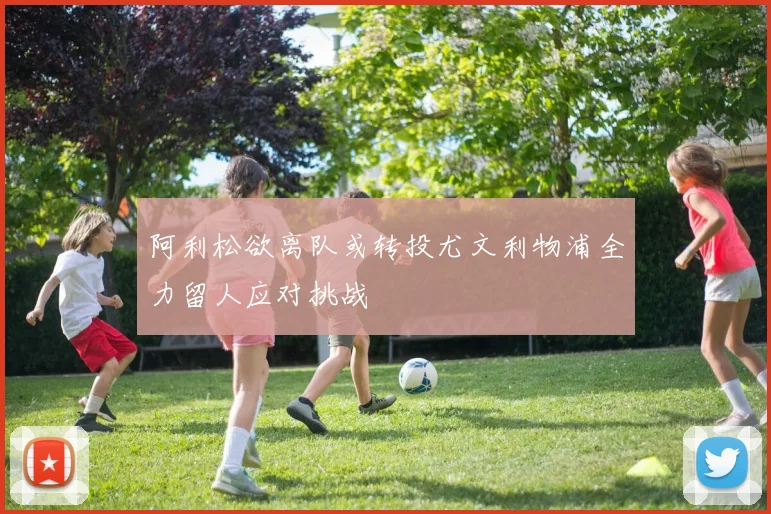 阿利松欲离队或转投尤文利物浦全力留人应对挑战
