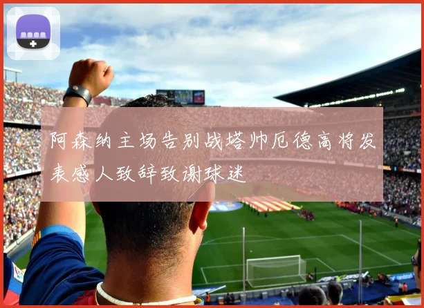 阿森纳主场告别战塔帅厄德高将发表感人致辞致谢球迷