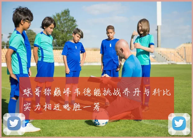 球哥称巅峰韦德能挑战乔丹与科比实力相近略胜一筹