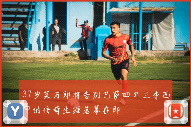 37岁莱万即将告别巴萨四年三夺西甲的传奇生涯落幕在即