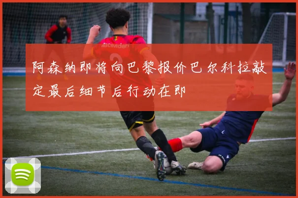 阿森纳即将向巴黎报价巴尔科拉敲定最后细节后行动在即