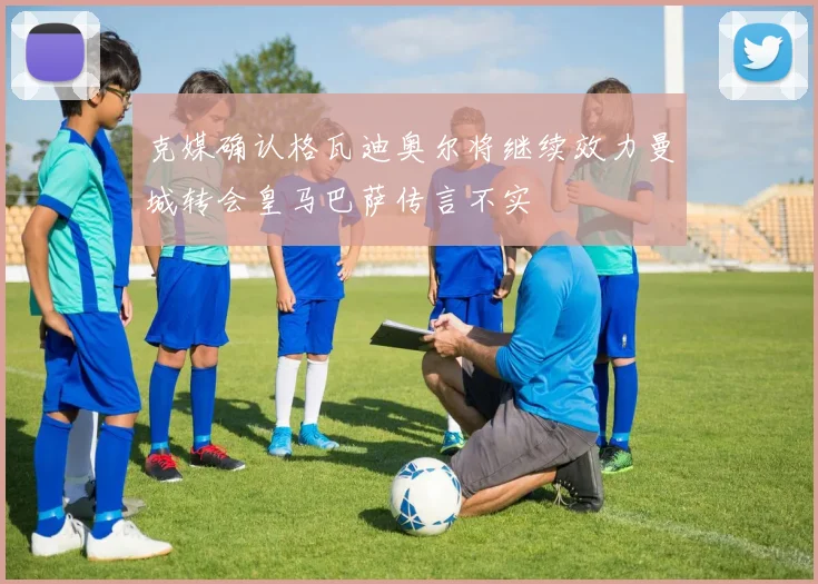 克媒确认格瓦迪奥尔将继续效力曼城转会皇马巴萨传言不实