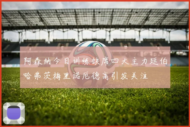 阿森纳今日训练缺席四大主力廷伯哈弗茨梅里诺厄德高引发关注