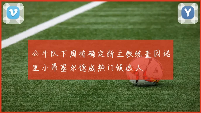 公牛队下周将确定新主教练奎因诺里小昂塞尔德成热门候选人