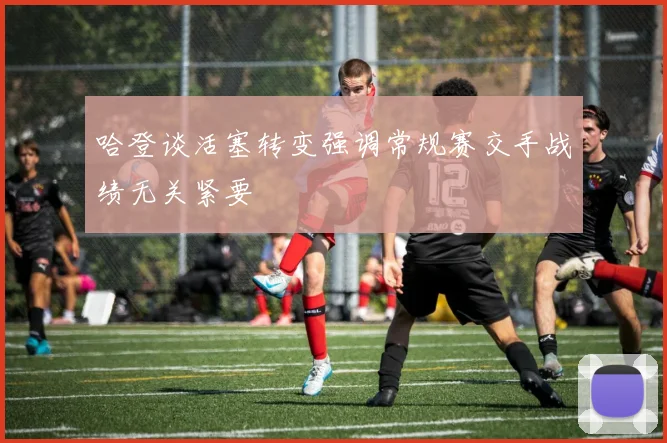 哈登谈活塞转变强调常规赛交手战绩无关紧要