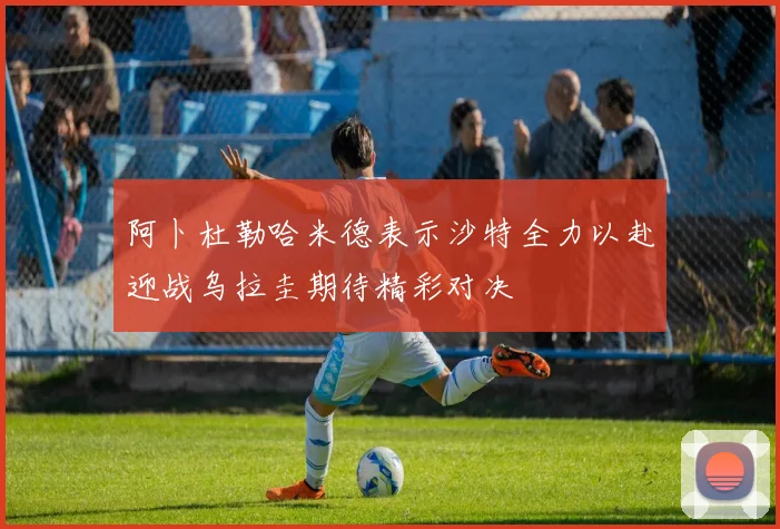 阿卜杜勒哈米德表示沙特全力以赴迎战乌拉圭期待精彩对决