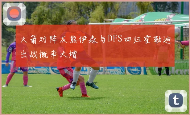 火箭对阵灰熊伊森与DFS回归霍勒迪出战概率大增