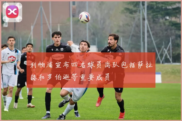利物浦宣布四名球员离队包括萨拉赫和罗伯逊等重要成员