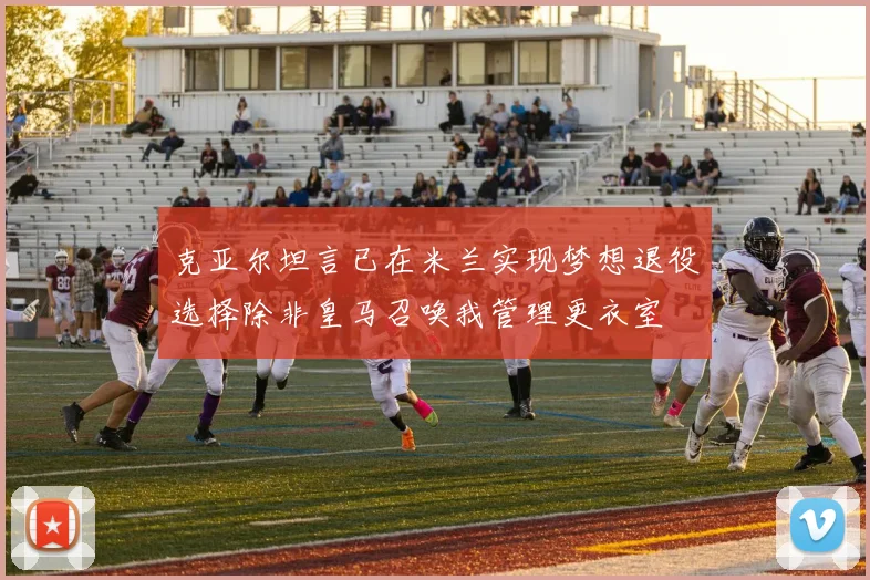 克亚尔坦言已在米兰实现梦想退役选择除非皇马召唤我管理更衣室