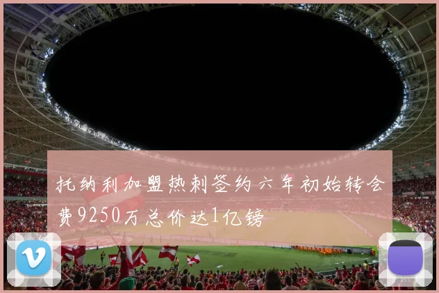 托纳利加盟热刺签约六年初始转会费9250万总价达1亿镑
