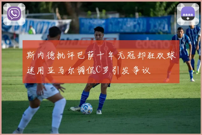 斯内德批评巴萨十年无冠却狂欢球迷用亚马尔调侃C罗引发争议
