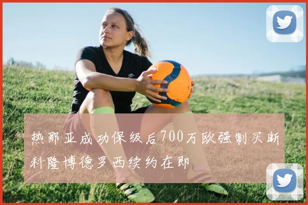 热那亚成功保级后700万欧强制买断科隆博德罗西续约在即