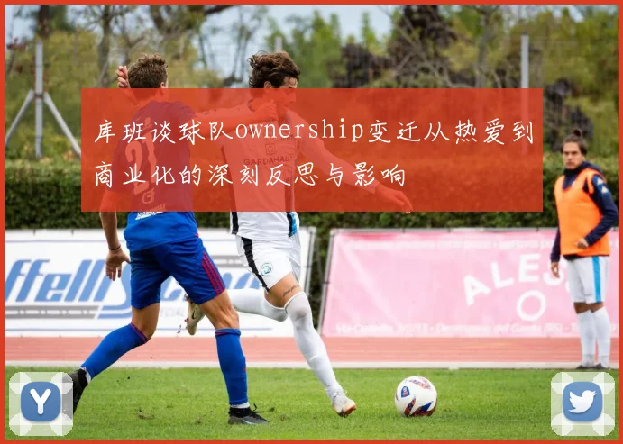 库班谈球队ownership变迁从热爱到商业化的深刻反思与影响