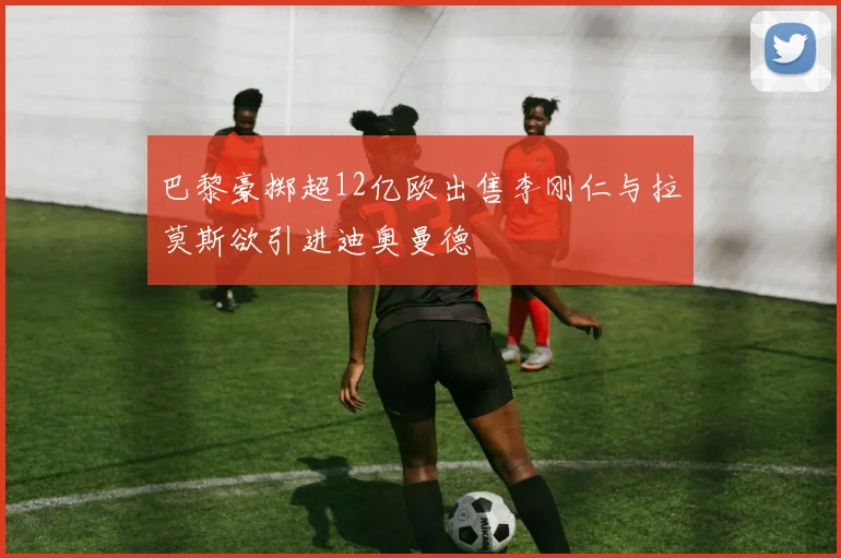 巴黎豪掷超12亿欧出售李刚仁与拉莫斯欲引进迪奥曼德